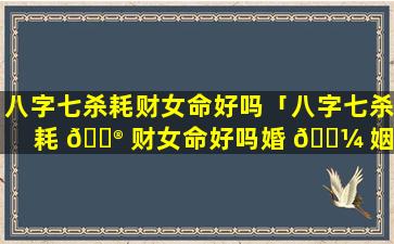 八字七杀耗财女命好吗「八字七杀耗 💮 财女命好吗婚 🐼 姻如何」